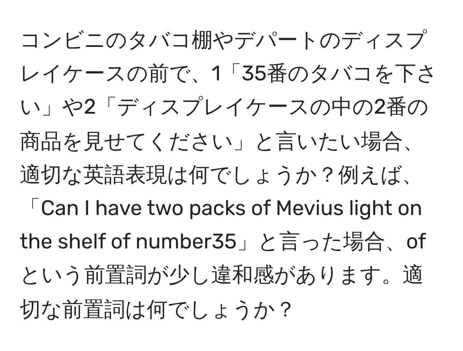 コンビニのタバコ棚やデパートのディスプレイケースの前で、1「35番のタバコを下さい」や2「ディスプレイケースの中の2番の商品を見せてください」と言いたい場合、適切な英語表現は何でしょうか？例えば、「Can I have two packs of Mevius light on the shelf of number35」と言った場合、ofという前置詞が少し違和感があります。適切な前置詞は何でしょうか？