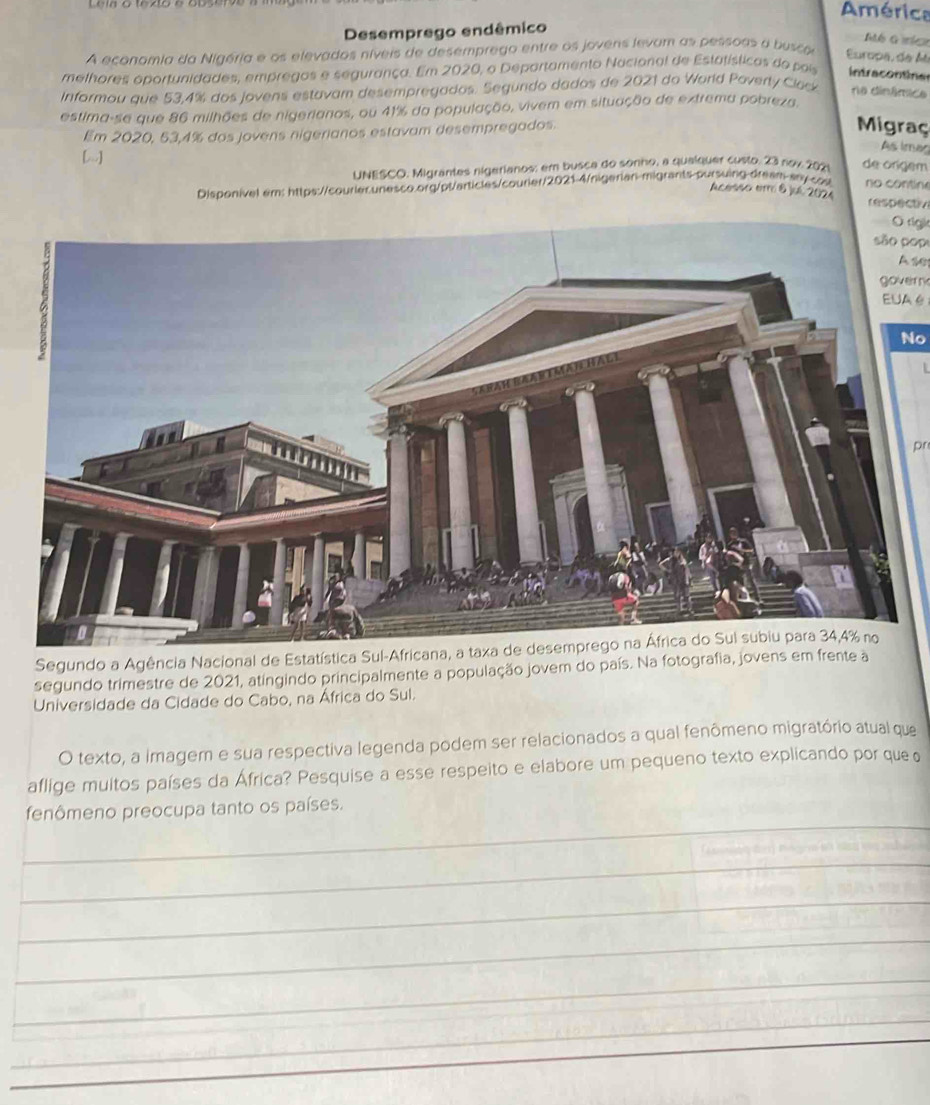 América 
Desemprego endêmico 
Mé G míc 
A economia da Nigéria e os elevados níveis de desemprego entre os jovens levam as pessoas a busca Europa, de A 
melhores oportunidades, empregos e segurança. Em 2020, o Departamento Nacional de Estatísticas do poi intracontinas 
Informou que 53,4% dos jovens estavam desempregados. Segundo dados de 2021 do World Poverty Clack ne dinâmice 
estima-se que 86 milhões de nigerianos, ou 41% da população, vivem em situação de extrema pobreza, 
Em 2020, 53, 4% dos jovens nigerianos estavam desempregados. 
Migraç 
[.] 
As imac 
UNESCO. Migrantes nigerianos: em busca do sonho, a quaíquer custo. 23 nov 2021 de origém 
Disponivel em: https://courlec.unesco.org/pt/articles/courier/2021-4/nigerian-migrants-pursuing-dream-ary-cos no contin 
Acersso erro & jué 2024 respectiv 
O righ 
são pop 
Ase 
govern 
EUA é 
No 
pr 
Segundo a Agência Nacional de Estatística 
segundo trimestre de 2021, atingindo principalmente a população jovem do país. Na fotografia, jove 
Universidade da Cidade do Cabo, na África do Sul. 
O texto, a imagem e sua respectiva legenda podem ser relacionados a qual fenômeno migratório atual que 
aflige muitos países da África? Pesquise a esse respeito e elabore um pequeno texto explicando por que 
_ 
fenômeno preocupa tanto os países. 
_ 
_ 
_ 
_ 
_ 
_ 
_