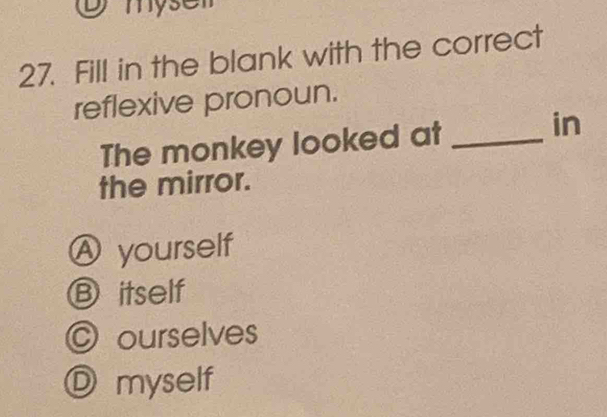 mys
27. Fill in the blank with the correct
reflexive pronoun.
The monkey looked at_
in
the mirror.
A yourself
Ⓑ itself
C ourselves
Ⓓ myself