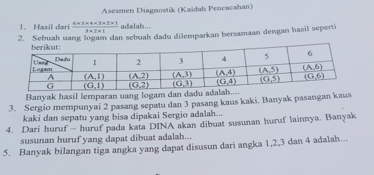 Asesmen Diagnostik (Kaidah Pencacahan)
1. Hasil dari  (6* 5* 4* 3* 2* 1)/3* 2* 1  adalah...
2. Sebuah uang logam dan sebuah dadu dilemparkan bersamaan dengan hasil seperti
Banyak hasil lemparan uang logam dan dadu adal
3. Sergio mempunyai 2 pasang sepatu dan 3 pasang kaus kaki. Banyak pasangan kaus
kaki dan sepatu yang bisa dipakai Sergio adalah...
4. Dari huruf - huruf pada kata DINA akan dibuat susunan huruf lainnya. Banyak
susunan huruf yang dapat dibuat adalah...
5. Banyak bilangan tiga angka yang dapat disusun dari angka 1,2,3 dan 4 adalah...