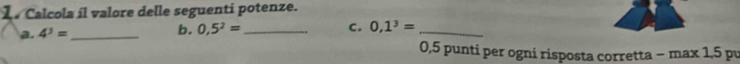 Calcola íl valore delle seguenti potenze. 
a. 4^3= _ 
b. 0,5^2= _ C. 0,1^3= _ 
0,5 punti per ogni risposta corretta − max 1,5 pu