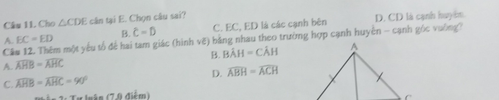 Cho △ CDE cân tại E. Chọn câu sai?
D. CD là cạnh huy êm.
A. EC=ED C. EC, ED là các cạnh bên
B. hat C=hat D
Câu 12. Thêm một yếu tổ để hai tam giác (hình vẽ) bằng nhau theo trường hợp cạnh huyên - cạnh góc vường?
B. Bhat AH=Chat AH
A. widehat AHB=widehat AHC
D. widehat ABH=widehat ACH
C. widehat AHB=widehat AHC=90°
Ấn 3: Tự luận (7.0 điểm)