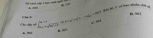 Số cách xếp 5 học sinh ngôi vậu
B. 120.
A. 600.
. Khi đó S có bao nhiều chữ số
D. 963.
Câu 5:
Cho dãy số beginarrayl u_1=1 u_n+1=sqrt (3u_n)^2+2endarray. và S=u_1^2+u_2^2+...+u_(2023)^2+2023 C. 964.
B. 965.
A. 966.