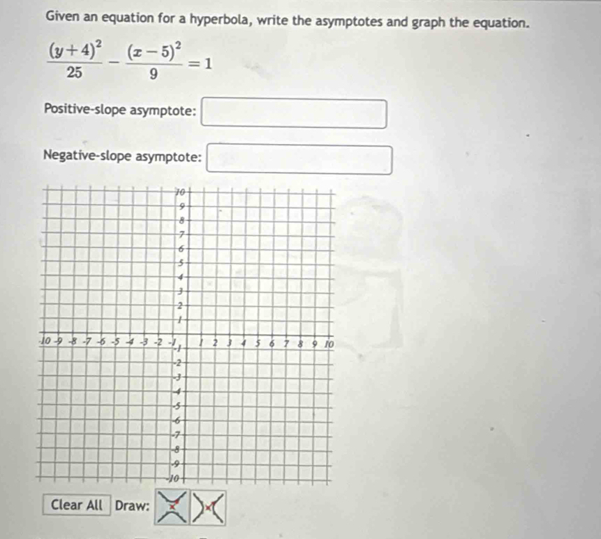 Given an equation for a hyperbola, write the asymptotes and graph the equation.
frac (y+4)^225-frac (x-5)^29=1
Positive-slope asymptote: □ 
Negative-slope asymptote: □ 
Clear All Draw: