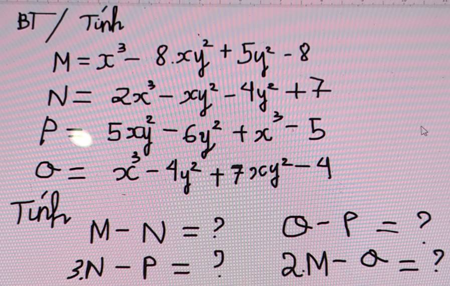 BT / Tinh
M=x^3-8xy^2+5y^2-8
N=2x^3-xy^2-4y^2+7
P=5xy^2-6y^2+x^3-5
a=x^3-4y^2+7xy^2-4
Tnp
M-N= ?
θ -9= ?
3N-P=
2M-a= ?