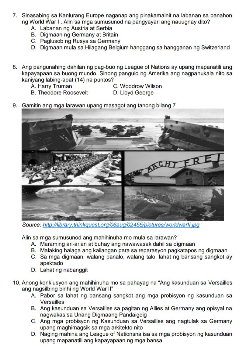 Sinasabing sa Kanlurang Europe naganap ang pinakamainit na labanan sa panahon
ng World War I . Alin sa mga sumusunod na pangyayari ang nauugnay dito?
A. Labanan ng Austria at Serbia
B. Digmaan ng Germany at Britain
C. Paglusob ng Rusya sa Germany
D. Digmaan mula sa Hilagang Belgium hanggang sa hangganan ng Switzerland
8. Ang pangunahing dahilan ng pag-buo ng League of Nations ay upang mapanatili ang
kapayapaan sa buong mundo. Sinong pangulo ng Amerika ang nagpanukala nito sa
kaniyang labing-apat (14) na puntos?
A. Harry Truman C. Woodrow Wilson
B. Theodore Roosevelt D. Lloyd George
Alin sa mga sumusunod ang mahihinuha mo mula sa larawan?
A. Maraming ari-arian at buhay ang nawawasak dahil sa digmaan
B. Malaking halaga ang kailangan para sa reparasyon pagkatapos ng digmaan
C. Sa mga digmaan, walang panalo, walang talo, lahat ng bansang sangkot ay
apektado
D. Lahat ng nabanggit
10. Anong konklusyon ang mahihinuha mo sa pahayag na “Ang kasunduan sa Versailles
ang nagsilbing binhi ng World War II"
A. Pabor sa lahat ng bansang sangkot ang mga probisyon ng kasunduan sa
Versailles
B. Ang kasunduan sa Versailles sa pagitan ng Allies at Germany ang opisyal na
nagwakas sa Unang Digmaang Pandaigdig
C. Ang mga probisyon ng Kasunduan sa Versailles ang nagtulak sa Germany
upang maghimagsik sa mga arkitekto nito
D. Naging mahina ang League of Nationsna isa sa mga probisyon ng kasunduan
upang mapanatili ang kapayapaan ng mga bansa