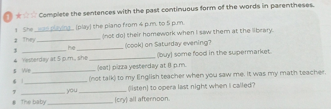 1★☆☆ Complete the sentences with the past continuous form of the words in parentheses. 
1 She was playing_ (play) the piano from 4 p.m. to 5 p.m. 
2 They_ (not do) their homework when I saw them at the library. 
3 __(cook) on Saturday evening? 
he 
4 Yesterday at 5 p.m., she _(buy) some food in the supermarket. 
5 We _(eat) pizza yesterday at 8 p.m. 
6 |_ (not talk) to my English teacher when you saw me. It was my math teacher. 
7 _you_ (listen) to opera last night when I called? 
8 The baby _(cry) all afternoon.