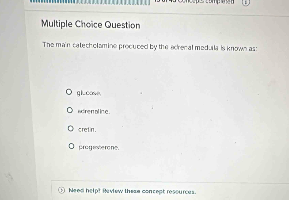 Concepts compléted
Multiple Choice Question
The main catecholamine produced by the adrenal medulla is known as:
glucose.
adrenaline.
cretin.
progesterone.
Need help? Revlew these concept resources.