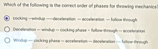 Which of the following is the correct order of phases for throwing mechanics
cocking —windup ——deceleration — acceleration — follow-through
Deceleration —-- windup —-- cocking phase = follow-through —-- acceleration
Windup — cocking phase --- acceleration —-- deceleration —=- follow-through