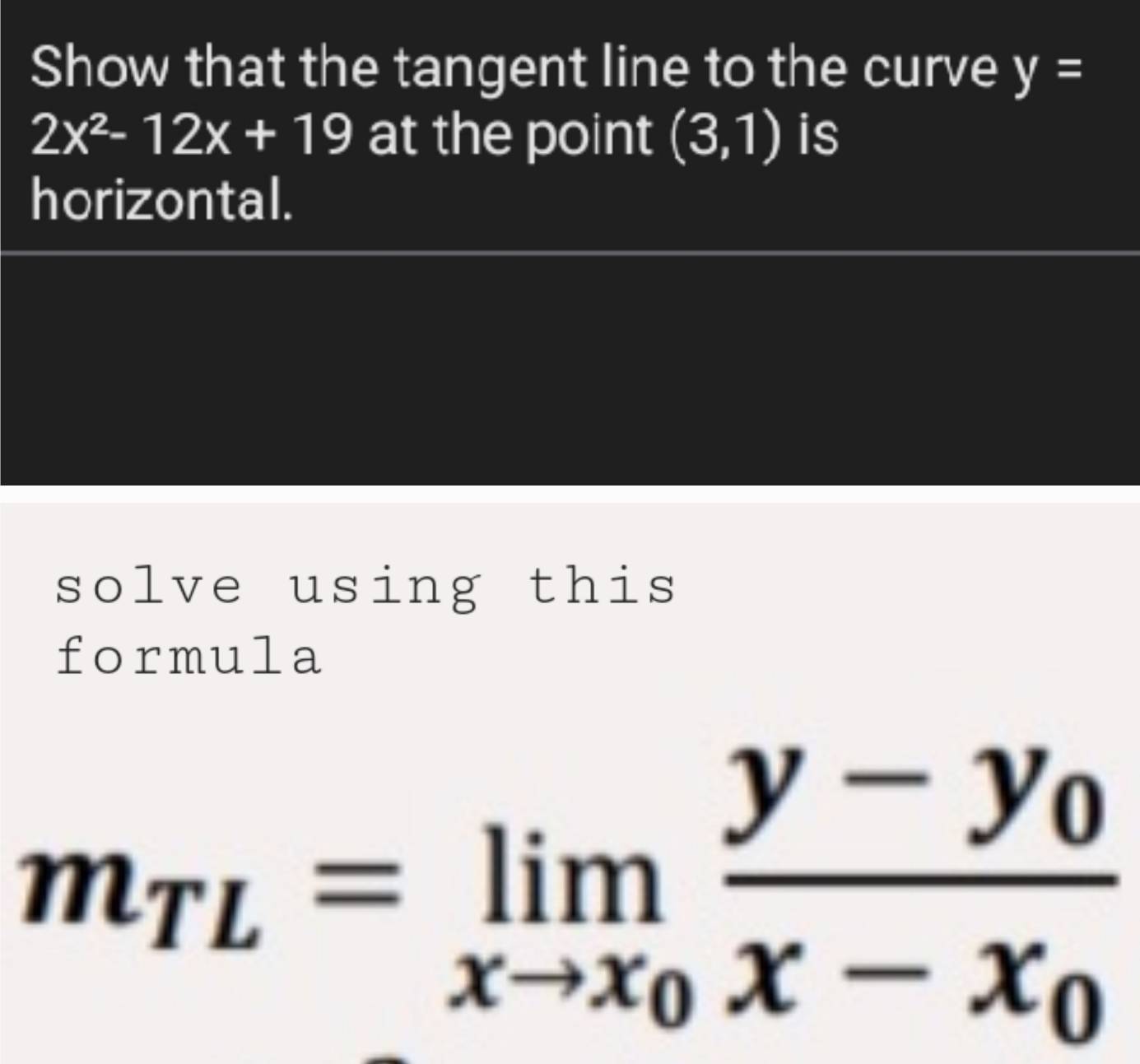 Show that the tangent line to the curve y=
2x^2-12x+19 at the point (3,1) is 
horizontal. 
solve using this 
formula
m_TL=limlimits _xto x_0frac y-y_0x-x_0