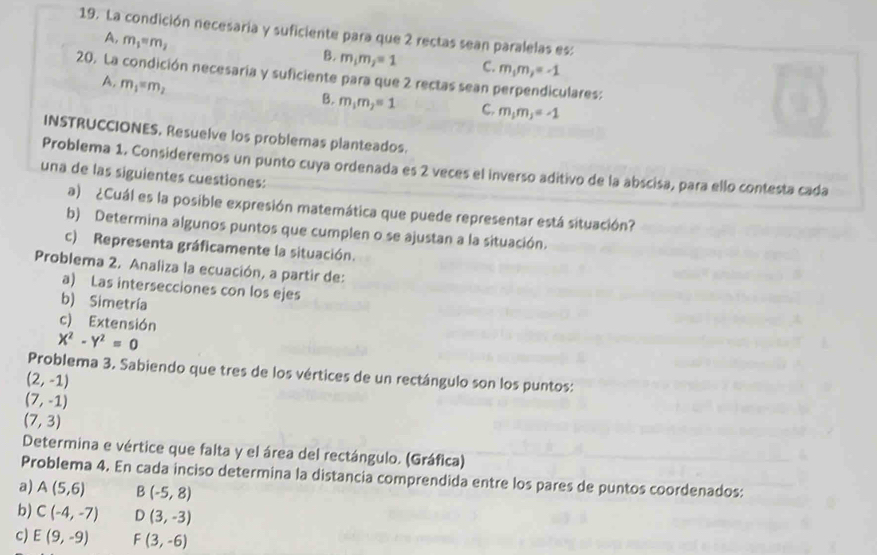 La condición necesaria y suficiente para que 2 rectas sean paralelas es:
A, m_1=m_2
B. m_1m_2=1 C. m_1m_2=-1
20. La condición necesaria y suficiente para que 2 rectas sean perpendiculares:
A. m_1=m_2
B. m_1m_2=1 C. m_1m_3=-1
INSTRUCCIONES. Resuelve los problemas planteados.
Problema 1. Consideremos un punto cuya ordenada es 2 veces el inverso aditivo de la abscisa, para ello contesta cada
una de las siguientes cuestiones:
a) ¿Cuál es la posible expresión matemática que puede representar está situación?
b) Determina algunos puntos que cumplen o se ajustan a la situación.
c) Representa gráficamente la situación.
Problema 2. Analiza la ecuación, a partir de:
a) Las intersecciones con los ejes
b) Simetría
c) Extensión
X^2-Y^2=0
Problema 3. Sabiendo que tres de los vértices de un rectángulo son los puntos:
(2,-1)
(7,-1)
(7,3)
Determina e vértice que falta y el área del rectángulo. (Gráfica)
Problema 4. En cada inciso determina la distancia comprendida entre los pares de puntos coordenados:
a) A(5,6) B(-5,8)
b) C(-4,-7) D(3,-3)
c) E(9,-9) F(3,-6)