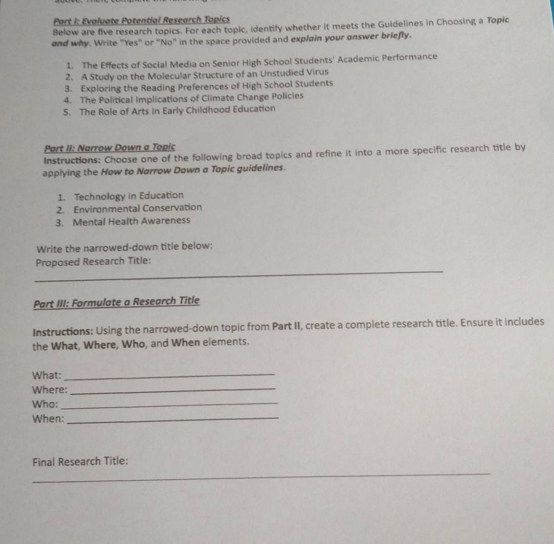 Evaluate Potential Research Topics 
Below are five research topics. For each topic, identify whether it meets the Guidelines in Choosing a Topic 
and why. Write "Yes" or "No" in the space provided and explain your answer briefly. 
1. The Effects of Social Media on Senior High School Students' Academic Performance 
2. A Study on the Molecular Structure of an Unstudied Virus 
3. Exploring the Reading Preferences of High School Students 
4. The Political Implications of Climate Change Policies 
5. The Role of Arts in Early Childhood Education 
Part II: Narrow Down a Topic 
Instructions: Choose one of the following broad topics and refine it into a more specific research title by 
applying the How to Narrow Down a Topic guidelines. 
1. Technology in Education 
2. Environmental Conservation 
3. Mental Health Awareness 
Write the narrowed-down title below: 
_ 
Proposed Research Title: 
Part III: Formulate a Research Title 
Instructions: Using the narrowed-down topic from Part II, create a complete research title. Ensure it includes 
the What, Where, Who, and When elements. 
What:_ 
Where:_ 
Who:_ 
When:_ 
_ 
Final Research Title: