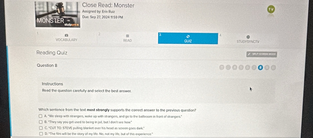 Close Read: Monster
Assigned by: Erin Ruiz
Due: Sep 27, 2024 11:59 PM
2
3 o
VOCABULARY STUDYSYNCTV
READ QUIZ
Reading Quiz SPUT SCREEN Mods
Question 8
Instructions
Read the question carefully and select the best answer.
Which sentence from the text most strongly supports the correct answer to the previous question?
A. "We sleep with strangers, wake up with strangers, and go to the bathroom in front of strangers."
B. "They say you get used to being in jail, but I don't see how."
C. "CUT TO: STEVE pulling blanket over his head as screen goes dark."
D. "The film will be the story of my life. No, not my life, but of this experience.”