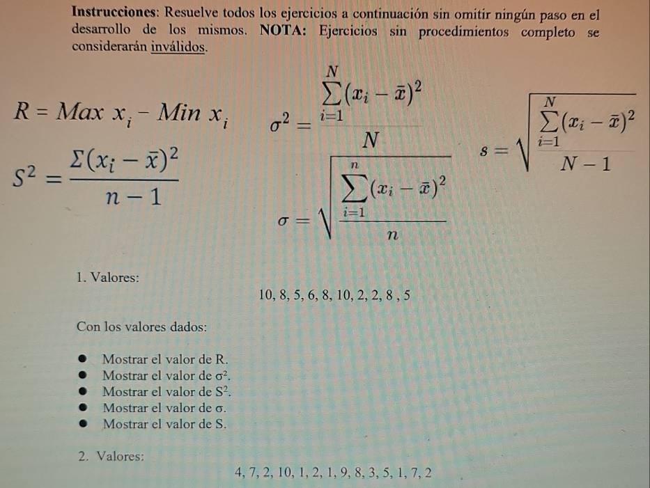 Instrucciones: Resuelve todos los ejercicios a continuación sin omitir ningún paso en el 
desarrollo de los mismos. NOTA: Ejercicios sin procedimientos completo se 
considerarán inválidos.
R=Maxx_i-Minx_i n^2=frac sumlimits _i=12x_i-overline x-hat x)^2(∈t _i=1)^n(y_i-hat y_i)=-sqrt (sumlimits _n=1)^5(y_i-overline y)^2endarray.  
s^2=frac sumlimits (x_i-overline x)^2n-1
1. Valores:
10, 8, 5, 6, 8, 10, 2, 2, 8 , 5
Con los valores dados: 
Mostrar el valor de R. 
Mostrar el valor de sigma^2. 
Mostrar el valor de S^2. 
Mostrar el valor de σ. 
Mostrar el valor de S. 
2. Valores:
4, 7, 2, 10, 1, 2, 1, 9, 8, 3, 5, 1, 7, 2