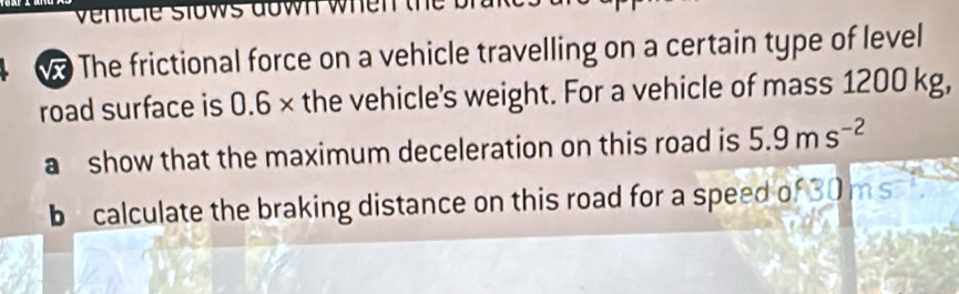 le slows down whe n t h 
w The frictional force on a vehicle travelling on a certain type of level 
road surface is 0.6 × the vehicle's weight. For a vehicle of mass 1200 kg, 
a show that the maximum deceleration on this road is 5.9ms^(-2)
b calculate the braking distance on this road for a speed of 30 ms^(-1)