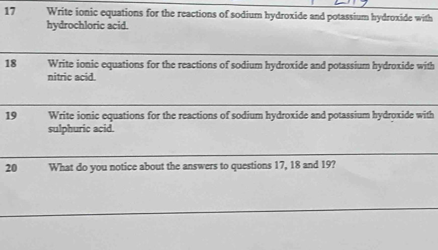 Write ionic equations for the reactions of sodium hydroxide and potassium hydroxide with 
hydrochloric acid. 
18 Write ionic equations for the reactions of sodium hydroxide and potassium hydroxide with 
nitric acid. 
19 Write ionic equations for the reactions of sodium hydroxide and potassium hydroxide with 
sulphuric acid. 
20 What do you notice about the answers to questions 17, 18 and 19?