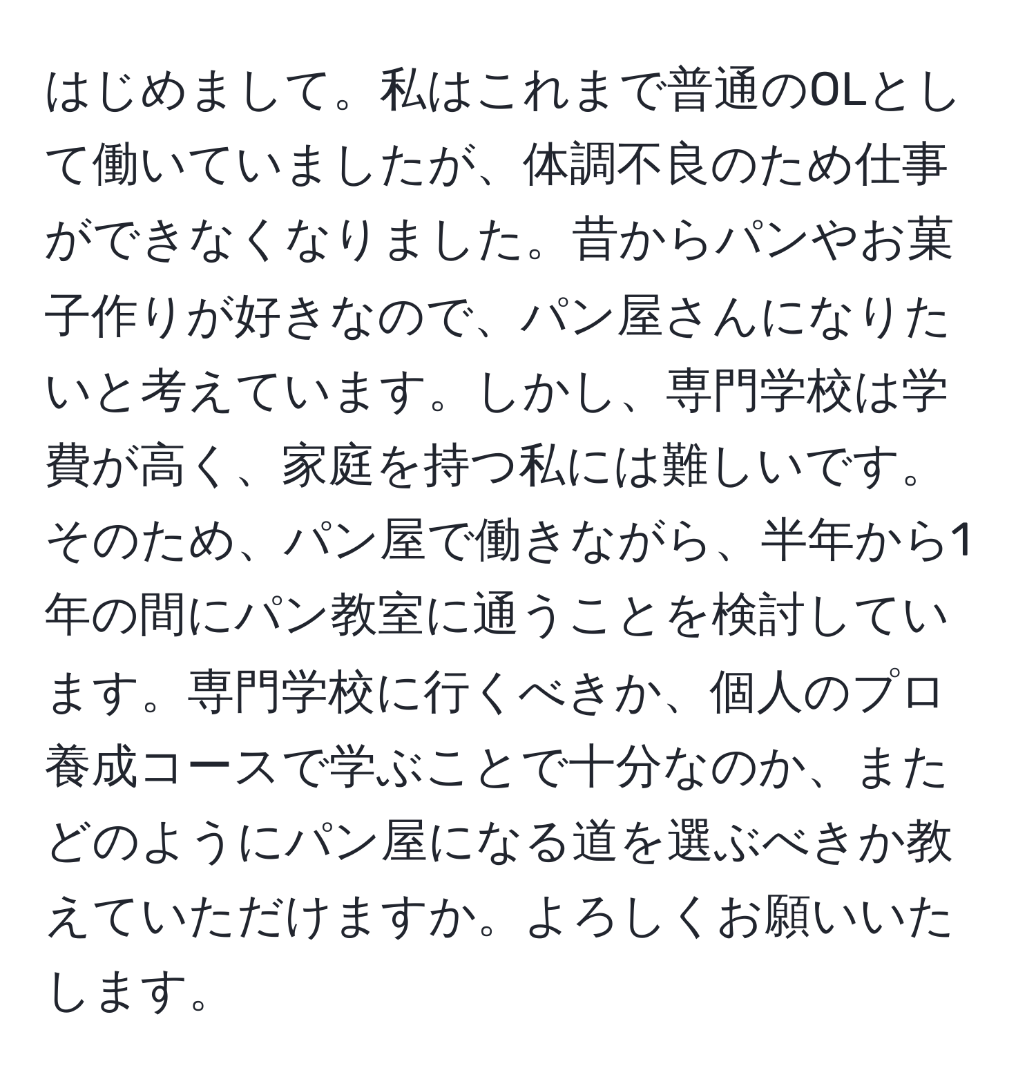 はじめまして。私はこれまで普通のOLとして働いていましたが、体調不良のため仕事ができなくなりました。昔からパンやお菓子作りが好きなので、パン屋さんになりたいと考えています。しかし、専門学校は学費が高く、家庭を持つ私には難しいです。そのため、パン屋で働きながら、半年から1年の間にパン教室に通うことを検討しています。専門学校に行くべきか、個人のプロ養成コースで学ぶことで十分なのか、またどのようにパン屋になる道を選ぶべきか教えていただけますか。よろしくお願いいたします。