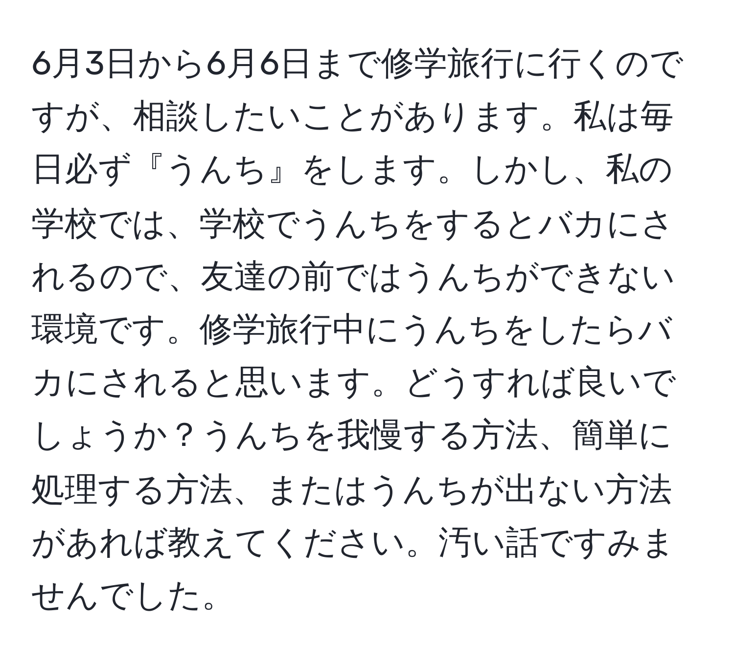 6月3日から6月6日まで修学旅行に行くのですが、相談したいことがあります。私は毎日必ず『うんち』をします。しかし、私の学校では、学校でうんちをするとバカにされるので、友達の前ではうんちができない環境です。修学旅行中にうんちをしたらバカにされると思います。どうすれば良いでしょうか？うんちを我慢する方法、簡単に処理する方法、またはうんちが出ない方法があれば教えてください。汚い話ですみませんでした。