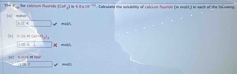 Thể k_sp for calcium fluoride (CaF_2) is 4.0* 10^(-11). Calculate the solubility of calcium fluoride (in mol/L) in each of the folowing. 
(a) water
2:2E4_  mol/L
(b) 0.20MCa(NO_3)_2
LOE-5 □ * mol/L
(c) 0.020 M NaF
1.0E7 □ mol/L