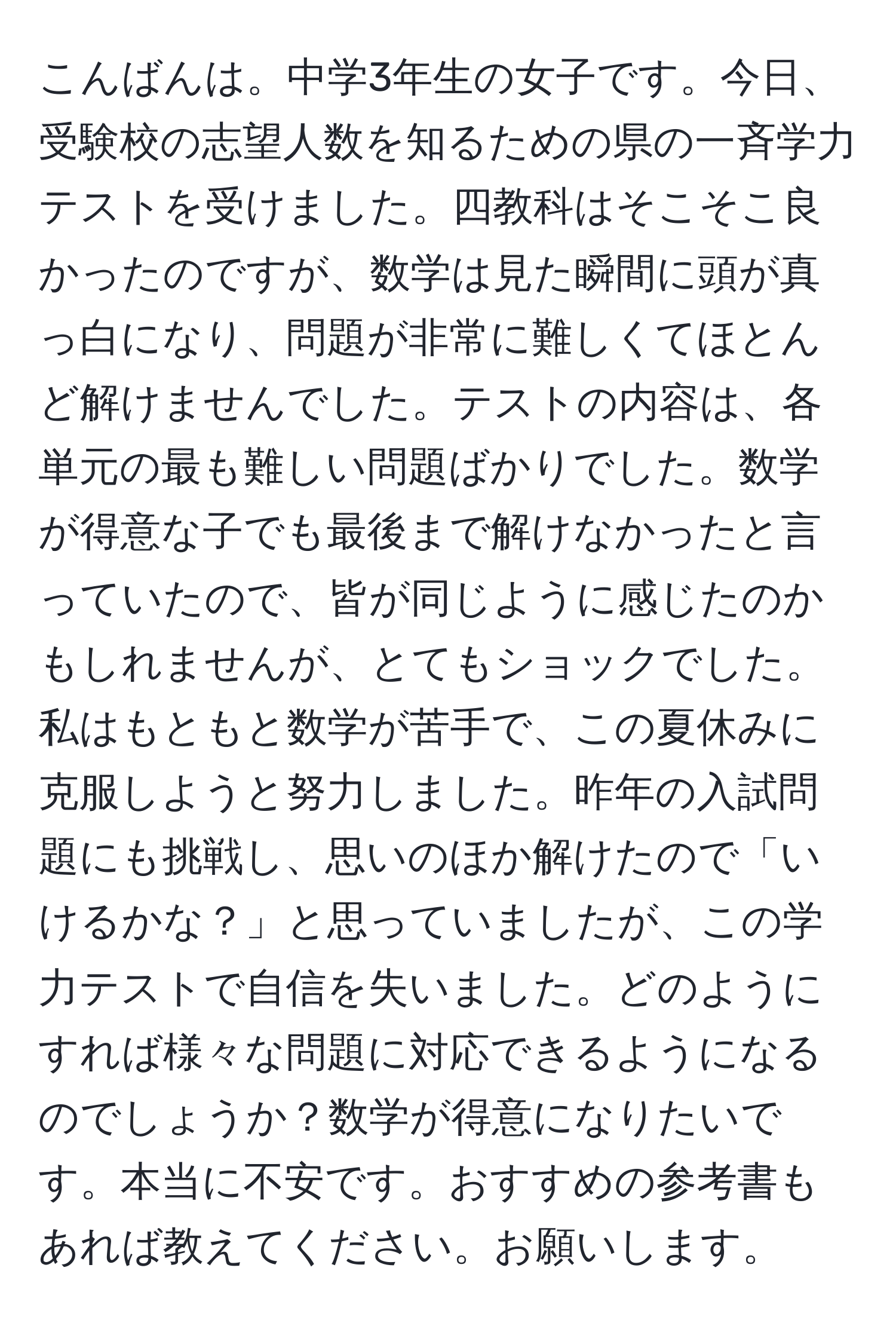 こんばんは。中学3年生の女子です。今日、受験校の志望人数を知るための県の一斉学力テストを受けました。四教科はそこそこ良かったのですが、数学は見た瞬間に頭が真っ白になり、問題が非常に難しくてほとんど解けませんでした。テストの内容は、各単元の最も難しい問題ばかりでした。数学が得意な子でも最後まで解けなかったと言っていたので、皆が同じように感じたのかもしれませんが、とてもショックでした。私はもともと数学が苦手で、この夏休みに克服しようと努力しました。昨年の入試問題にも挑戦し、思いのほか解けたので「いけるかな？」と思っていましたが、この学力テストで自信を失いました。どのようにすれば様々な問題に対応できるようになるのでしょうか？数学が得意になりたいです。本当に不安です。おすすめの参考書もあれば教えてください。お願いします。