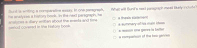 Sunil is writing a comparative essay. In one paragraph,
he analyzes a history book. In the next paragraph, he What will Sunil's next paragraph most likely include?
analyzes a diary written about the events and time a thesis statement
perlod covered in the history book. a summary of his main ideas
a reason one genre is better
a comparison of the two genres