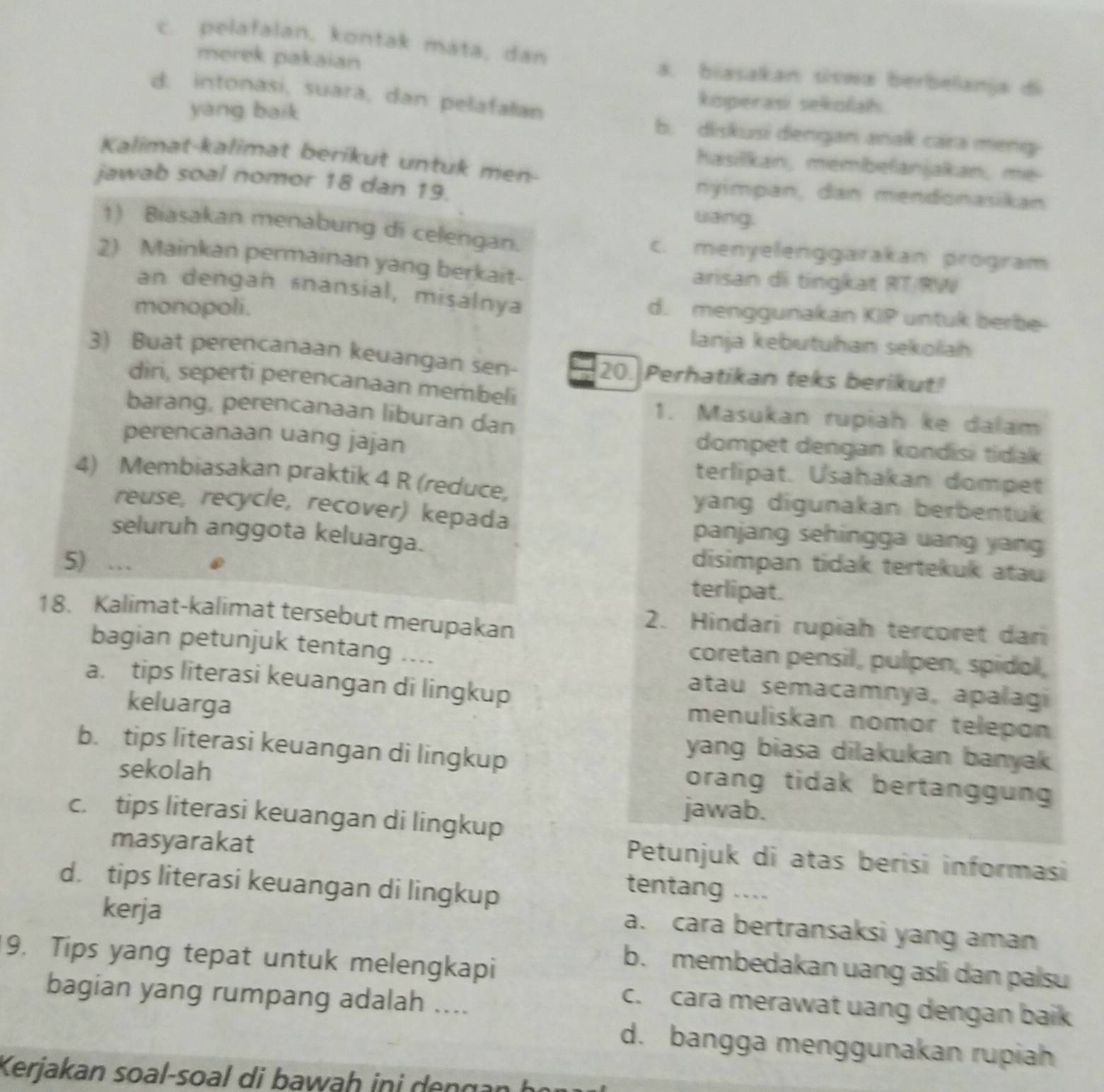 c. pelafalan, kontak mata, dan
merek pakaian
a. biasakan siswa berbelanja di
d. intonasi, suara, dan pelafalan
yang baik
koperasi sekolah
b. diskusi dengan anak cara meng
Kalimat-kalimat berikut untuk men-
hasilkan, membefanjakan, me-
jawab soal nomor 18 dan 19.
nyimpan, dan mendonasikan
wang.
1) Biasakan menabung di celengan. c. menyelenggarakan program
2) Mainkan permainan yang berkait- arisan di tingkat RT/RW
an dengan «nansial, misalnya d. menggunakan KIP untuk berbe
monopoli.
lanja kebutuhan sekolah
3) Buat perencanaan keuangan sen-
20. Perhatikan teks berikut!
diri, seperti perencanaan membeli
barang, perencanaan liburan dan
1. Masukan rupiah ke dalam
perencanaan uang jajan
dompet dengan kondisi tidak
4) Membiasakan praktik 4 R (reduce,
terlipat. Usahakan dompet
reuse, recycle, recover) kepada
yang digunakan berbentuk 
seluruh anggota keluarga.
panjang sehingga uang yang
5) … disimpan tidak tertekuk atau
terlipat.
18. Kalimat-kalimat tersebut merupakan
2. Hindari rupiah tercoret dari
bagian petunjuk tentang ....
coretan pensil, pulpen, spidol,
a. tips literasi keuangan di lingkup
atau semacamnya, apalagi
keluarga
menuliskan nomor telepon
b. tips literasi keuangan di lingkup
yang biasa dilakukan banyak 
sekolah
orang tidak bertanggun
jawab.
c. tips literasi keuangan di lingkup
masyarakat
Petunjuk di atas berisi informasi
d. tips literasi keuangan di lingkup
tentang ....
kerja
a. cara bertransaksi yang aman
9. Tips yang tepat untuk melengkapi
b. membedakan uang asli dan palsu
bagian yang rumpang adalah ....
c. cara merawat uang dengan baik
d. bangga menggunakan rupiah
Kerjakan soal-soal di bawaḥ ini dengan