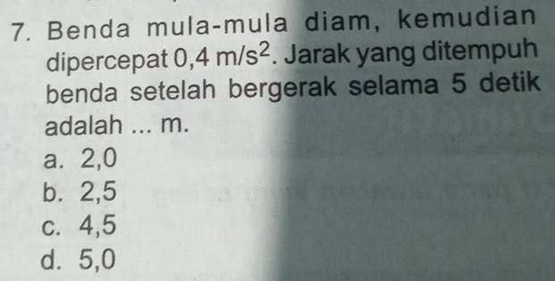 Benda mula-mula diam, kemudian
dipercepat 0, 4m/s^2. Jarak yang ditempuh
benda setelah bergerak selama 5 detik
adalah ... m.
a⩽ 2, 0
b. 2, 5
c. 4, 5
d⩾ 5,0