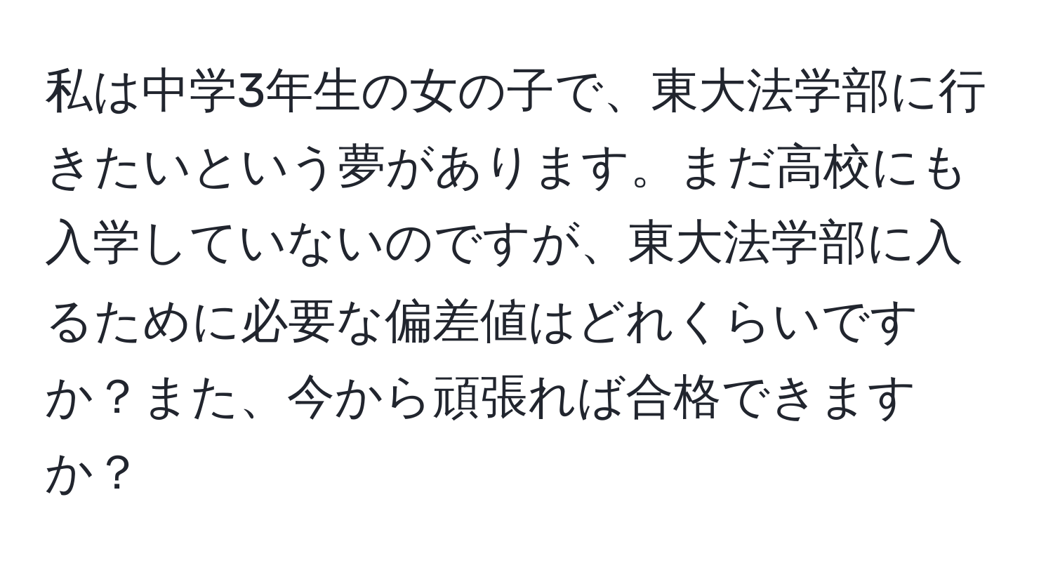 私は中学3年生の女の子で、東大法学部に行きたいという夢があります。まだ高校にも入学していないのですが、東大法学部に入るために必要な偏差値はどれくらいですか？また、今から頑張れば合格できますか？