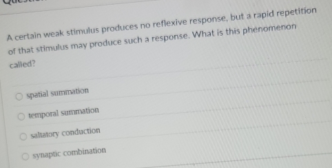 A certain weak stimulus produces no reflexive response, but a rapid repetition
of that stimulus may produce such a response. What is this phenomenon
called?
spatial summation
temporal summation
saltatory conduction
synaptic combination