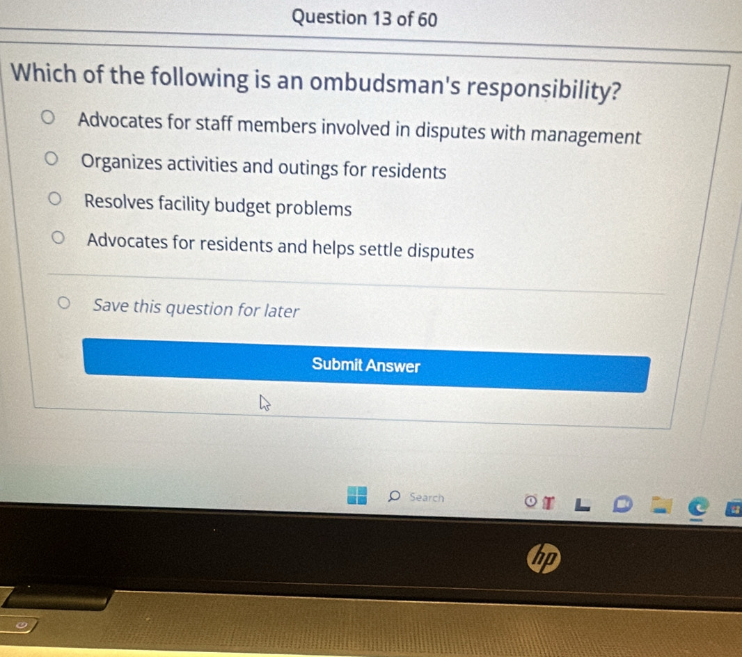 Which of the following is an ombudsman's responsibility?
Advocates for staff members involved in disputes with management
Organizes activities and outings for residents
Resolves facility budget problems
Advocates for residents and helps settle disputes
Save this question for later
Submit Answer
Search