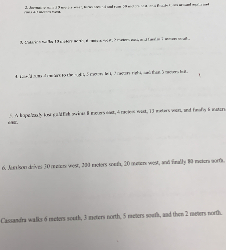 Jermaine runs 30 meters west, turns around and runs 50 meters east, and finally turns around again and 
runs 40 meters west. 
3. Catarina walks 10 meters north, 6 meters west, 2 meters east, and finally 7 meters south. 
4. David runs 4 meters to the right, 5 meters left, 7 meters right, and then 3 meters left. 
5. A hopelessly lost goldfish swims 8 meters east, 4 meters west, 13 meters west, and finally 6 meters
east. 
6. Jamison drives 30 meters west, 200 meters south, 20 meters west, and finally 80 meters north. 
Cassandra walks 6 meters south, 3 meters north, 5 meters south, and then 2 meters north.