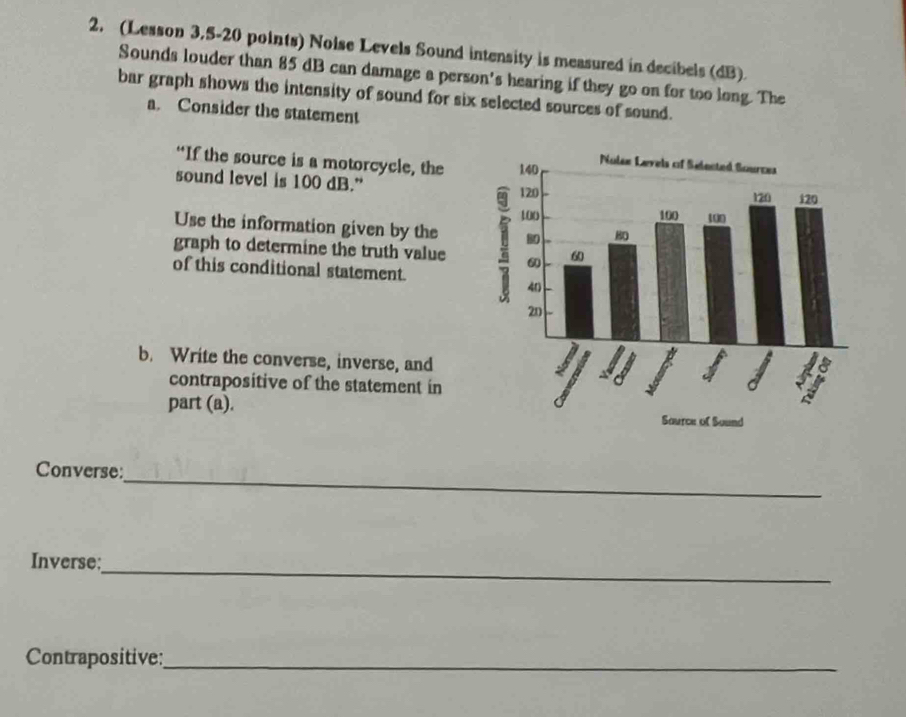 (Lesson 3,5-20 points) Nolse Levels Sound intensity is measured in decibels (dB). 
Sounds louder than 85 dB can damage a person's hearing if they go on for too long. The 
bar graph shows the intensity of sound for six selected sources of sound. 
a. Consider the statement 
“If the source is a motorcycle, the 
sound level is 100 dB.” 
Use the information given by the 
graph to determine the truth value 
of this conditional statement. 
b. Write the converse, inverse, and 
contrapositive of the statement in 
part (a). 
_ 
Converse: 
_ 
Inverse: 
Contrapositive:_