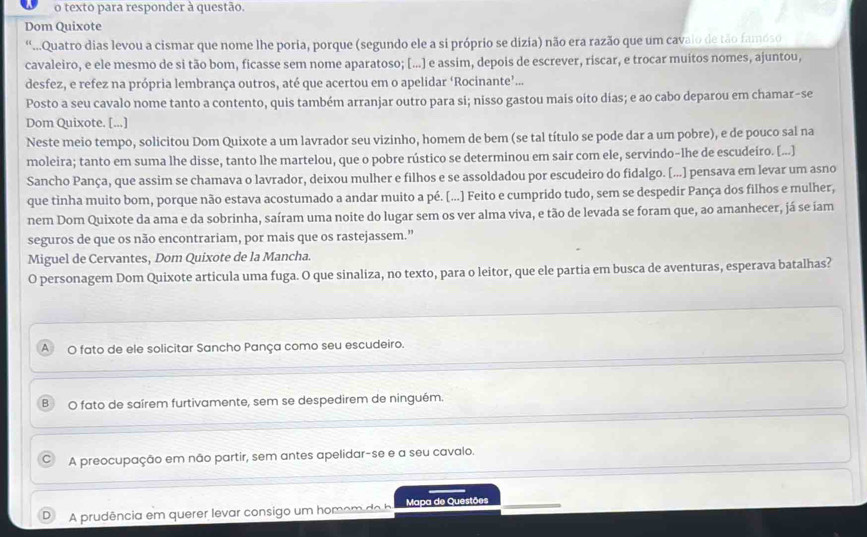 texto para responder à questão.
Dom Quixote
“Quatro dias levou a cismar que nome lhe poria, porque (segundo ele a si próprio se dizia) não era razão que um cavalo de tão famoso
cavaleiro, e ele mesmo de si tão bom, ficasse sem nome aparatoso; [...] e assim, depois de escrever, riscar, e trocar muitos nomes, ajuntou,
desfez, e refez na própria lembrança outros, até que acertou em o apelidar ‘Rocinante’...
Posto a seu cavalo nome tanto a contento, quis também arranjar outro para si; nisso gastou mais oito días; e ao cabo deparou em chamar-se
Dom Quixote. [...]
Neste meio tempo, solicitou Dom Quixote a um lavrador seu vizinho, homem de bem (se tal título se pode dar a um pobre), e de pouco sal na
moleira; tanto em suma lhe disse, tanto lhe martelou, que o pobre rústico se determinou em sair com ele, servindo-lhe de escudeiro. [...]
Sancho Pança, que assim se chamava o lavrador, deixou mulher e filhos e se assoldadou por escudeiro do fidalgo. [...] pensava em levar um asno
que tinha muito bom, porque não estava acostumado a andar muito a pé. [...] Feito e cumprido tudo, sem se despedir Pança dos filhos e mulher,
nem Dom Quixote da ama e da sobrinha, saíram uma noite do lugar sem os ver alma viva, e tão de levada se foram que, ao amanhecer, já se íam
seguros de que os não encontrariam, por mais que os rastejassem.”
Miguel de Cervantes, Dom Quixote de la Mancha.
O personagem Dom Quixote articula uma fuga. O que sinaliza, no texto, para o leitor, que ele partia em busca de aventuras, esperava batalhas?
A O fato de ele solicitar Sancho Pança como seu escudeiro.
O fato de saírem furtivamente, sem se despedirem de ninguém.
A preocupação em não partir, sem antes apelidar-se e a seu cavalo.
A prudência em querer levar consigo um homom de  Mapa de Questões