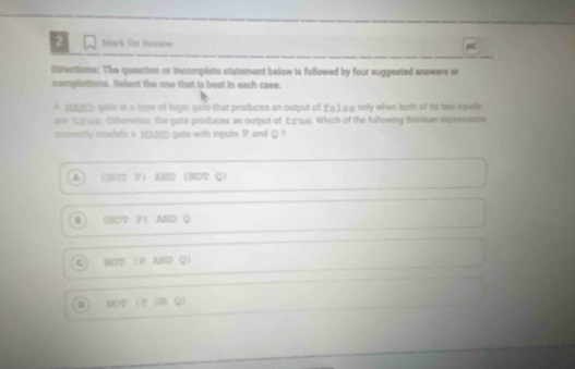 for Review
Directions: The queation or incomplete statement below is followed by four suggested answers or
complations. Select the one that is best in each case.
A 2D cate in a type of logse gase that produces an output of £a1 so only when both of its two inputs
are tawo. Otherwise, the gate produces an output of エG. Which of the following Boolean expressions
cosrectly iodels a SSA2ED gate with inputs P and Q ?
A (NT P AND NOT Q 
(M0T P AID Q
G SO？ P AND Q)
0 MO2 P ÖR Q