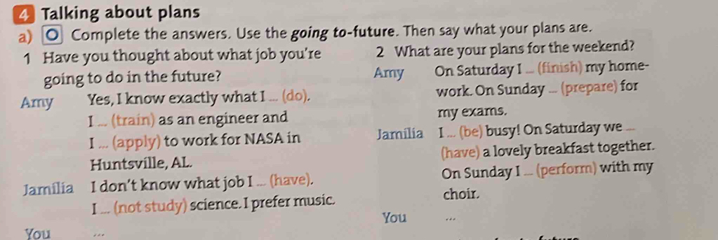 Talking about plans 
a) O Complete the answers. Use the going to-future. Then say what your plans are. 
1 Have you thought about what job you’re 2 What are your plans for the weekend? 
going to do in the future? Amy On Saturday I ... (finish) my home- 
Amy Yes, I know exactly what I ... (do). work. On Sunday ... (prepare) for 
I ... (train) as an engineer and my exams. 
I ... (apply) to work for NASA in Jamília I ... (be) busy! On Saturday we 
Huntsville, AL. (have) a lovely breakfast together. 
Jamilia I don’t know what job I ... (have). On Sunday I ... (perform) with my 
I ... (not study) science. I prefer music. choir. 
You 
You