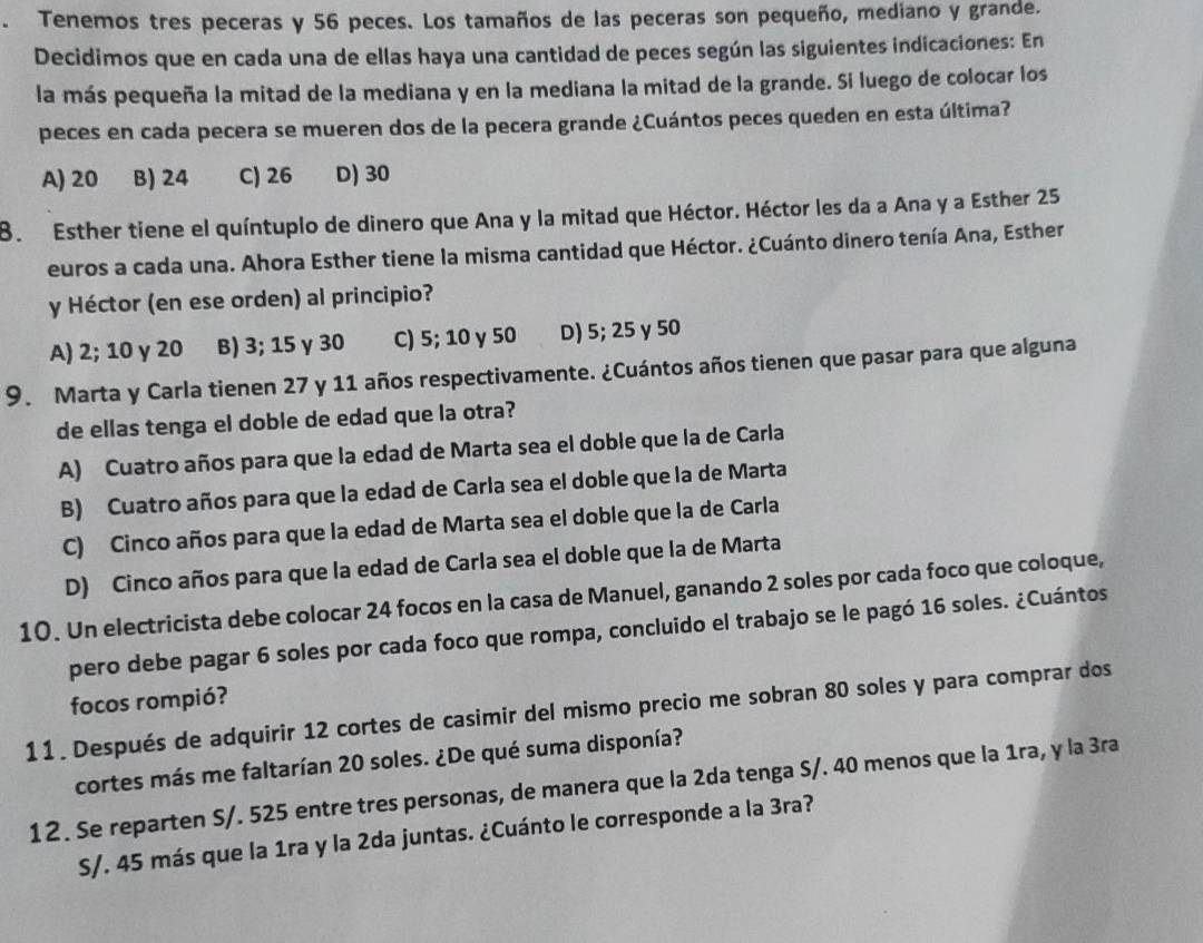 Tenemos tres peceras y 56 peces. Los tamaños de las peceras son pequeño, mediano y grande.
Decidimos que en cada una de ellas haya una cantidad de peces según las siguientes indicaciones: En
la más pequeña la mitad de la mediana y en la mediana la mitad de la grande. Si luego de colocar los
peces en cada pecera se mueren dos de la pecera grande ¿Cuántos peces queden en esta última?
A) 20 B) 24 C) 26 D) 30
8. Esther tiene el quíntuplo de dinero que Ana y la mitad que Héctor. Héctor les da a Ana y a Esther 25
euros a cada una. Ahora Esther tiene la misma cantidad que Héctor. ¿Cuánto dinero tenía Ana, Esther
y Héctor (en ese orden) al principio?
A) 2; 10 γ 20 B) 3; 15 γ 30 C) 5; 10 γ 50 D) 5; 25 y 50
9. Marta y Carla tienen 27 y 11 años respectivamente. ¿Cuántos años tienen que pasar para que alguna
de ellas tenga el doble de edad que la otra?
A) Cuatro años para que la edad de Marta sea el doble que la de Carla
B) Cuatro años para que la edad de Carla sea el doble que la de Marta
C) Cinco años para que la edad de Marta sea el doble que la de Carla
D) Cinco años para que la edad de Carla sea el doble que la de Marta
10. Un electricista debe colocar 24 focos en la casa de Manuel, ganando 2 soles por cada foco que coloque,
pero debe pagar 6 soles por cada foco que rompa, concluido el trabajo se le pagó 16 soles. ¿Cuántos
focos rompió?
11. Después de adquirir 12 cortes de casimir del mismo precio me sobran 80 soles y para comprar dos
cortes más me faltarían 20 soles. ¿De qué suma disponía?
12. Se reparten S/. 525 entre tres personas, de manera que la 2da tenga S/. 40 menos que la 1ra, y la 3ra
S/. 45 más que la 1ra y la 2da juntas. ¿Cuánto le corresponde a la 3ra?