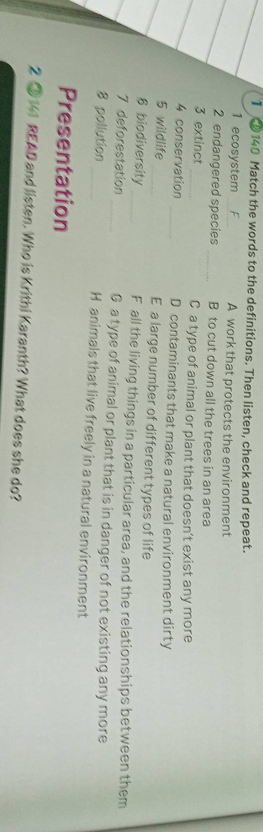 1 ②140 Match the words to the definitions. Then listen, check and repeat. 
1 ecosystem _A work that protects the environment 
2 endangered species _B to cut down all the trees in an area 
3 extinct _C a type of animal or plant that doesn’t exist any more 
4 conservation _D contaminants that make a natural environment dirty 
5 wildlife _E a large number of different types of life 
6 biodiversity _F all the living things in a particular area, and the relationships between them 
7 deforestation _G a type of animal or plant that is in danger of not existing any more 
8 pollution _H animals that live freely in a natural environment 
Presentation 
2 ③ 141 READ and listen. Who is Krithi Karanth? What does she do?