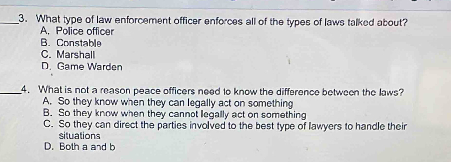 What type of law enforcement officer enforces all of the types of laws talked about?
A. Police officer
B. Constable
C. Marshall
D. Game Warden
_4. What is not a reason peace officers need to know the difference between the laws?
A. So they know when they can legally act on something
B. So they know when they cannot legally act on something
C. So they can direct the parties involved to the best type of lawyers to handle their
situations
D. Both a and b