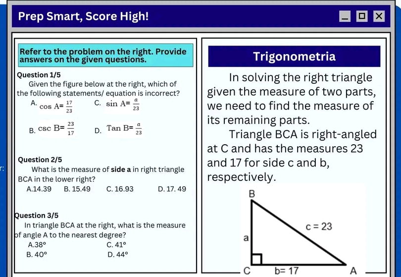 Prep Smart, Score High! ×
Refer to the problem on the right. Provide
answers on the given questions. Trigonometria
Question 1/5 In solving the right triangle
Given the figure below at the right, which of
the following statements/ equation is incorrect? given the measure of two parts,
C.
A. cos A= 17/23  sin A= a/23  we need to find the measure of
its remaining parts.
B. csc B= 23/17  D. TanB= a/23  Triangle BCA is right-angled
at C and has the measures 23
Question 2/5 and 17 for side c and b,
What is the measure of side a in right triangle
BCA in the lower right? respectively.
A.14.39 B. 15.49 C. 16.93 D. 17. 49
Question 3/5
In triangle BCA at the right, what is the measure
of angle A to the nearest degree?
A. 38° C. 41°
B. 40° D. 44°