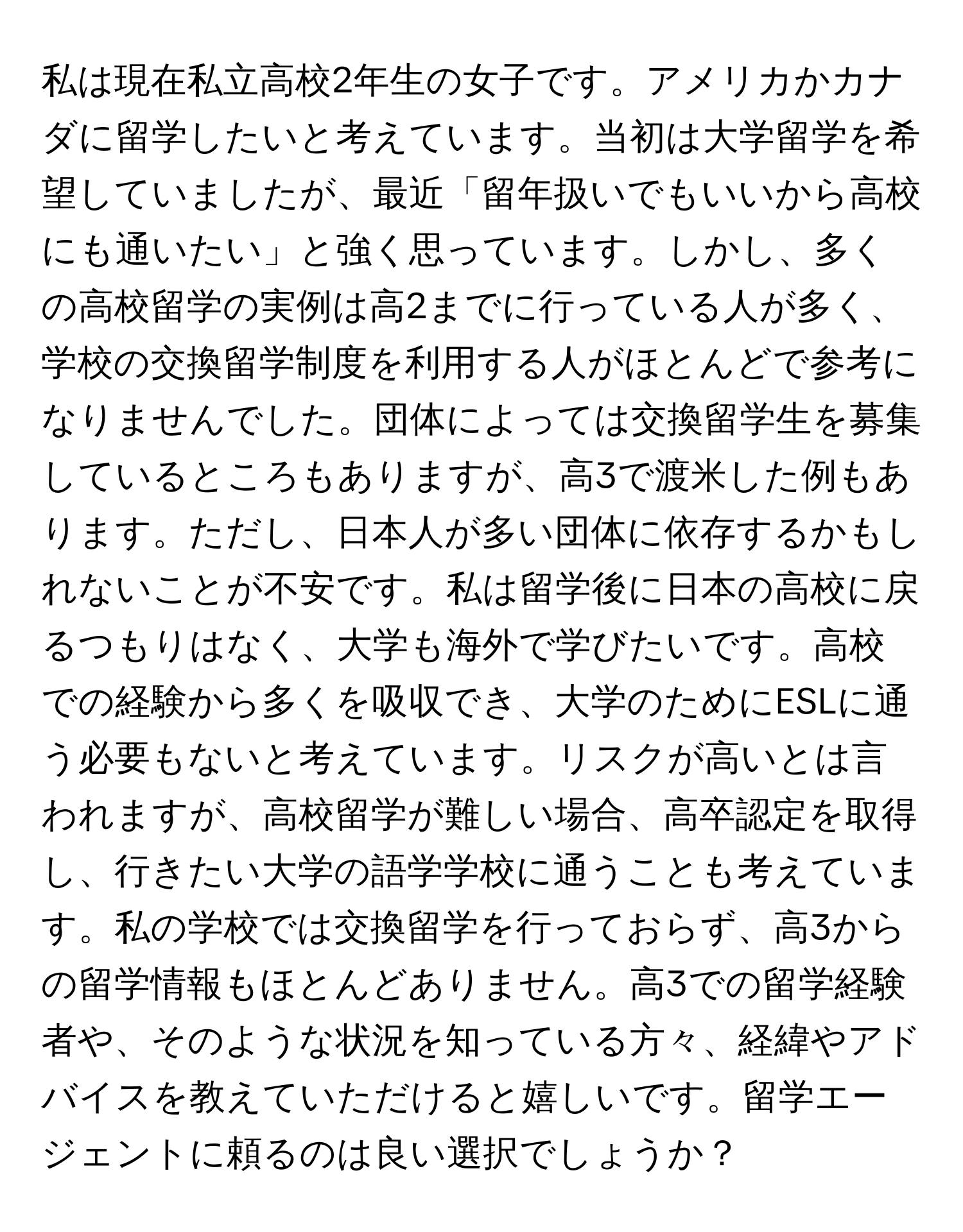 私は現在私立高校2年生の女子です。アメリカかカナダに留学したいと考えています。当初は大学留学を希望していましたが、最近「留年扱いでもいいから高校にも通いたい」と強く思っています。しかし、多くの高校留学の実例は高2までに行っている人が多く、学校の交換留学制度を利用する人がほとんどで参考になりませんでした。団体によっては交換留学生を募集しているところもありますが、高3で渡米した例もあります。ただし、日本人が多い団体に依存するかもしれないことが不安です。私は留学後に日本の高校に戻るつもりはなく、大学も海外で学びたいです。高校での経験から多くを吸収でき、大学のためにESLに通う必要もないと考えています。リスクが高いとは言われますが、高校留学が難しい場合、高卒認定を取得し、行きたい大学の語学学校に通うことも考えています。私の学校では交換留学を行っておらず、高3からの留学情報もほとんどありません。高3での留学経験者や、そのような状況を知っている方々、経緯やアドバイスを教えていただけると嬉しいです。留学エージェントに頼るのは良い選択でしょうか？