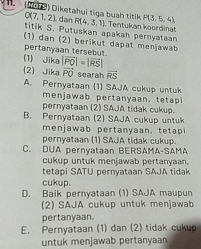 (HÖTS) Diketahui tiga buah titik P(3,5,4),
Q(7,1,2) , dan R(4,3,1). Tentukan koordinat
titik S. Putuskan apakah pernyataan
(1) dan (2) berikut dapat menjawab
pertanyaan tersebut.
(1) Jika |vector PQ|=|vector RS|
(2) Jika vector PQ searah vector RS
A. Pernyataan (1) SAJA cukup untuk
menjawab pertanyaan,tetapi
pernyataan (2) SAJA tidak cukup.
B. Pernyataan (2) SAJA cukup untuk
menjawab pertanyaan, tetapi
pernyataan (1) SAJA tidak cukup.
C. DUA pernyataan BERSAMA-SAMA
cukup untuk menjawab pertanyaan,
tetapi SATU pernyataan SAJA tidak
cukup.
D. Baik pernyataan (1) SAJA maupun
2) SAJA cukup untuk menjawab
pertanyaan.
E. Pernyataan (1) dan (2) tidak cukup
untuk menjawab pertanyaan