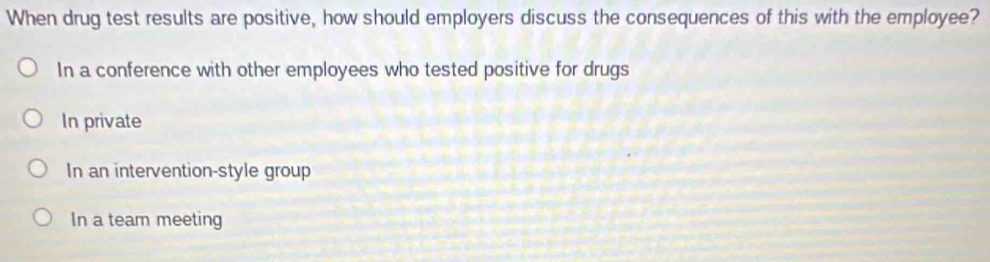 When drug test results are positive, how should employers discuss the consequences of this with the employee?
In a conference with other employees who tested positive for drugs
In private
In an intervention-style group
In a team meeting