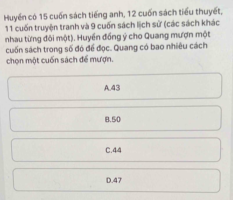 Huyền có 15 cuốn sách tiếng anh, 12 cuốn sách tiểu thuyết,
11 cuốn truyện tranh và 9 cuốn sách lịch sử (các sách khác
nhau từng đôi một). Huyền đồng ý cho Quang mượn một
cuốn sách trong số đó để đọc. Quang có bao nhiêu cách
chọn một cuốn sách để mượn.
A. 43
B. 50
C. 44
D. 47