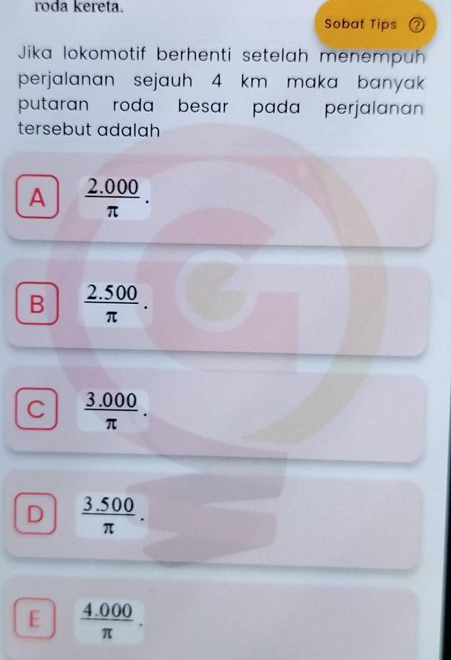 roda kereta.
Sobat Tips ②
Jika lokomotif berhenti setelah menempuh
perjalanan sejauh 4 km maka banyak
putaran roda besar pada perjalanan 
tersebut adalah
A  (2.000)/π  .
B  (2.500)/π  .
C  (3.000)/π  .
D  (3.500)/π  .
E  (4.000)/π  .