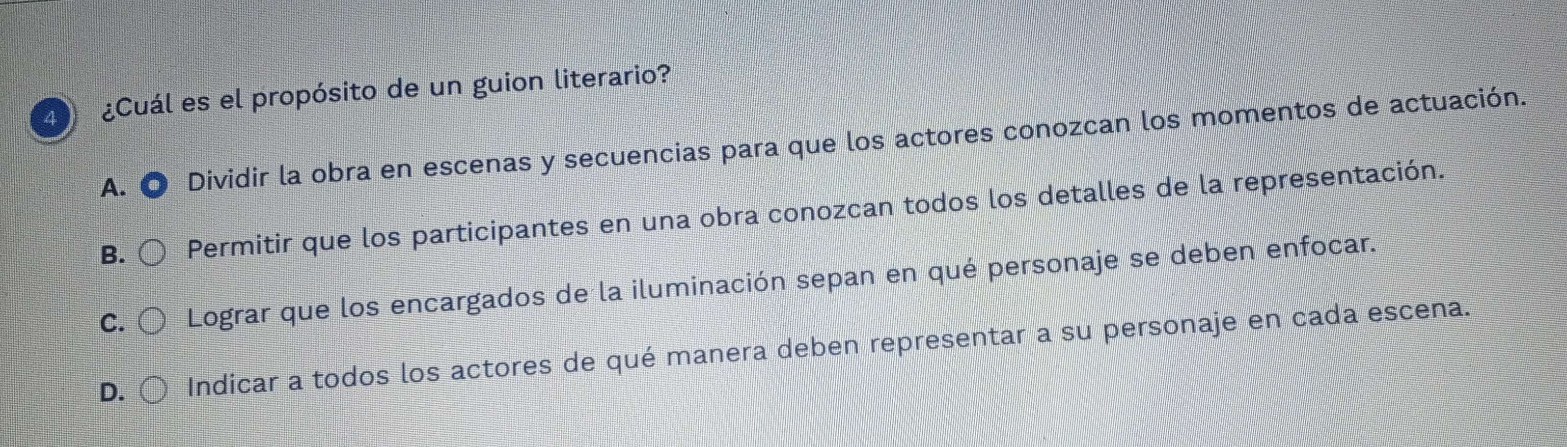 4 ¿Cuál es el propósito de un guion literario?
A. Dividir la obra en escenas y secuencias para que los actores conozcan los momentos de actuación.
B. Permitir que los participantes en una obra conozcan todos los detalles de la representación.
C. Lograr que los encargados de la iluminación sepan en qué personaje se deben enfocar.
D. Indicar a todos los actores de qué manera deben representar a su personaje en cada escena.