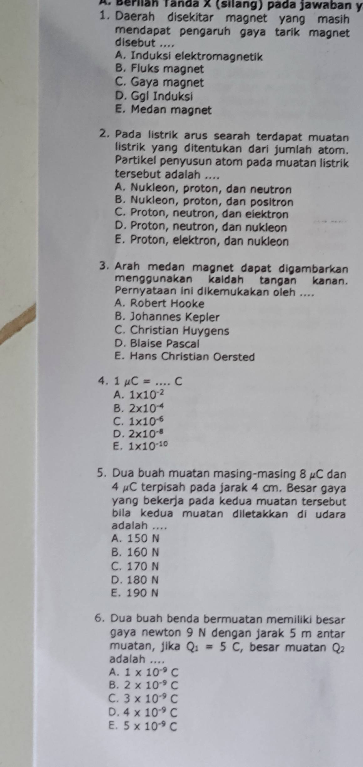 Beřiläh Tanda X (silang) pada jawaban y
1. Daerah disekitar magnet yang masih
mendapat pengaruh gaya tarik magnet
disebut ....
A. Induksi elektromagnetik
B. Fluks magnet
C. Gaya magnet
D. Ggl Induksi
E. Medan magnet
2. Pada listrik arus searah terdapat muatan
listrik yang ditentukan dari jumlah atom.
Partikel penyusun atom pada muatan listrik
tersebut adalah ....
A. Nukleon, proton, dan neutron
B. Nukleon, proton, dan positron
C. Proton, neutron, dan elektron
D. Proton, neutron, dan nukleon
E. Proton, elektron, dan nukleon
3. Arah medan magnet dapat digambarkan
menggunakan kaidah tangan kanan.
Pernyataan ini dikemukakan oleh ....
A. Robert Hooke
B. Johannes Kepler
C. Christian Huygens
D. Blaise Pascal
E. Hans Christian Oersted
4. 1 mu C= _C
A. 1* 10^(-2)
B. 2* 10^(-4)
C. 1* 10^(-6)
D. 2* 10^(-8)
E. 1* 10^(-10)
5. Dua buah muatan masing-masing 8 μC dan
4 μC terpisah pada jarak 4 cm. Besar gaya
yang bekerja pada kedua muatan tersebut
bila kedua muatan diletakkan di udara
adalah ....
A. 150 N
B. 160 N
C. 170 N
D. 180 N
E. 190 N
6. Dua buah benda bermuatan memiliki besar
gaya newton 9 N dengan jarak 5 m antar
muatan, jika Q_1=5C , besar muatan Q₂
adalah ....
A. 1* 10^(-9)C
B. 2* 10^(-9)C
C. 3* 10^(-9)C
D, 4* 10^(-9)C
E. 5* 10^(-9)C