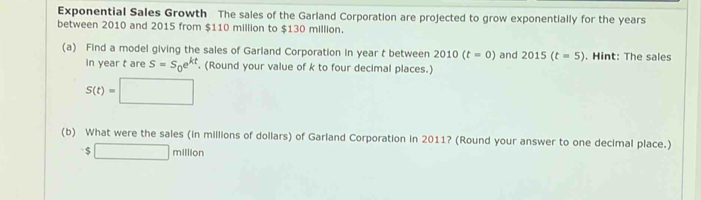 Exponential Sales Growth The sales of the Garland Corporation are projected to grow exponentially for the years
between 2010 and 2015 from $110 million to $130 million. 
(a) Find a model giving the sales of Garland Corporation in year t between 2010(t=0) and 2015(t=5). Hint: The sales 
in year t are S=S_0e^(kt). (Round your value of k to four decimal places.)
S(t)=□
(b) What were the sales (in millions of dollars) of Garland Corporation in 2011? (Round your answer to one decimal place.)
$□ million