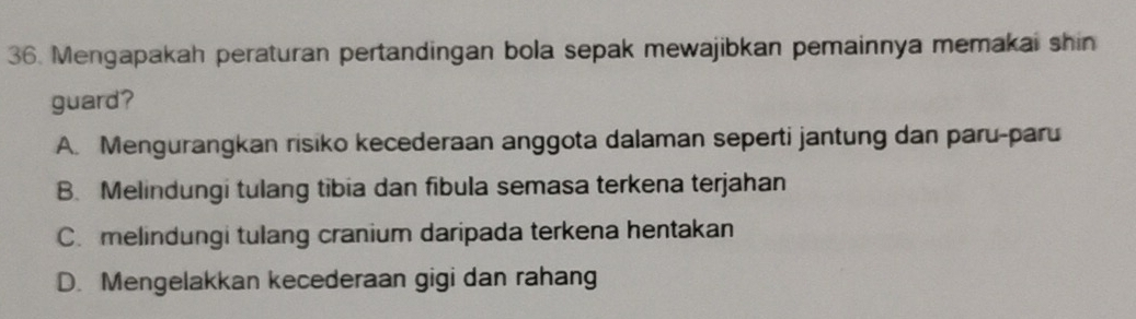 Mengapakah peraturan pertandingan bola sepak mewajibkan pemainnya memakai shin
guard?
A. Mengurangkan risiko kecederaan anggota dalaman seperti jantung dan paru-paru
B. Melindungi tulang tibia dan fibula semasa terkena terjahan
C. melindungi tulang cranium daripada terkena hentakan
D. Mengelakkan kecederaan gigi dan rahang