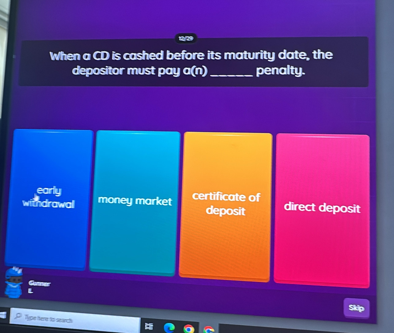 12//29
When a CD is cashed before its maturity date, the
depositor must pay a(n) _ penalty.
early certificate of
withdrawal money market direct deposit
deposit
Gunner
Skip
Type here to search