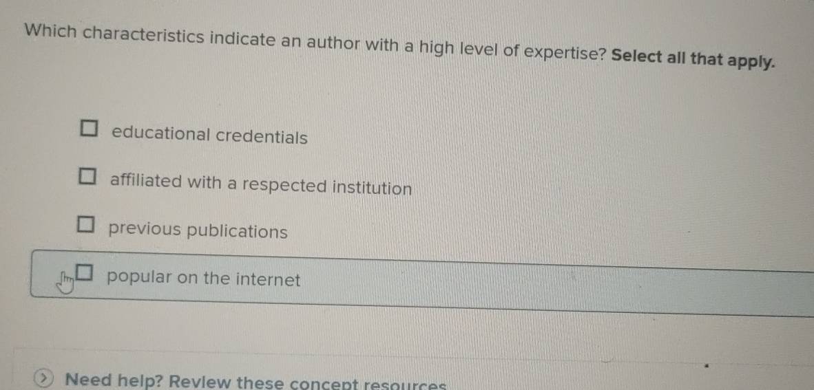 Which characteristics indicate an author with a high level of expertise? Select all that apply.
educational credentials
affiliated with a respected institution
previous publications
popular on the internet
> Need help? Review these concept resources